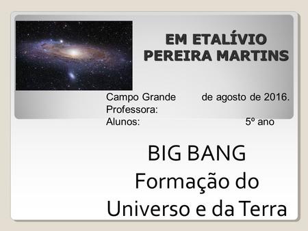 EM ETALÍVIO PEREIRA MARTINS EM ETALÍVIO PEREIRA MARTINS Campo Grande de agosto de 2016. Professora: Alunos: 5º ano BIG BANG Formação do Universo e da Terra.