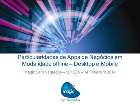 Particularidades de Apps de Negócios em Modalidade offline – Desktop e Mobile Magic Sem Segredos – S01E05 – 14 Fevereiro 2014.
