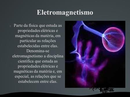 Eletromagnetismo Parte da física que estuda as propriedades elétricas e magnéticas da matéria, em particular as relações estabelecidas entre elas. Denomina-se.