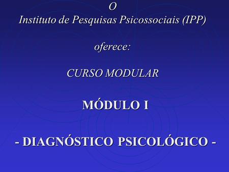 O Instituto de Pesquisas Psicossociais (IPP) oferece: CURSO MODULAR MÓDULO I - DIAGNÓSTICO PSICOLÓGICO -