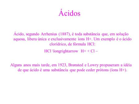 Ácidos Ácido, segundo Arrhenius (1887), é toda substância que, em solução aquosa, libera única e exclusivamente íons H+. Um exemplo é o ácido clorídrico,