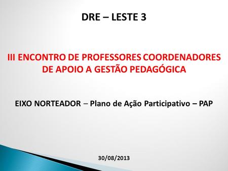 DRE – LESTE 3 III ENCONTRO DE PROFESSORES COORDENADORES DE APOIO A GESTÃO PEDAGÓGICA EIXO NORTEADOR – Plano de Ação Participativo – PAP 30/08/2013.