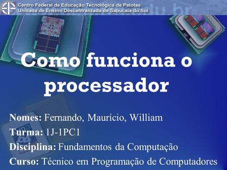 Como funciona o processador Nomes: Fernando, Maurício, William Turma: 1J-1PC1 Disciplina: Fundamentos da Computação Curso: Técnico em Programação de Computadores.