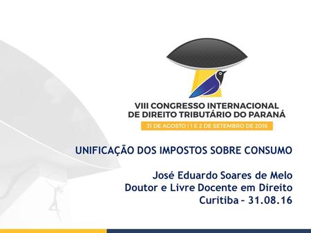 UNIFICAÇÃO DOS IMPOSTOS SOBRE CONSUMO José Eduardo Soares de Melo Doutor e Livre Docente em Direito Curitiba – 31.08.16.