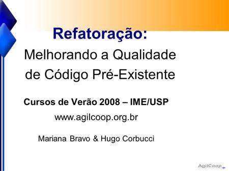 Refatoração: Melhorando a Qualidade de Código Pré-Existente Cursos de Verão 2008 – IME/USP  Mariana Bravo & Hugo Corbucci.
