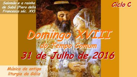 Ciclo C Domingo XVIII do Tempo Comum Domingo XVIII do Tempo Comum 31 de Julho de 2016 Música da antiga liturgia da Gália Salomão e a rainha de Sabá (Piero.