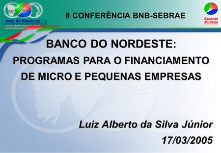 Área de Negócios BANCO DO NORDESTE: PROGRAMAS PARA O FINANCIAMENTO DE MICRO E PEQUENAS EMPRESAS Luiz Alberto da Silva Júnior 17/03/2005 II CONFERÊNCIA.