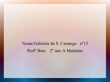 Nome:Gabriela da S. Camargo nº15 Profº Beto 2º ano A Matutino.