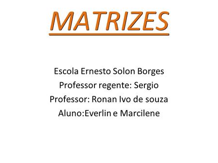 MATRIZES Escola Ernesto Solon Borges Professor regente: Sergio Professor: Ronan Ivo de souza Aluno:Everlin e Marcilene.