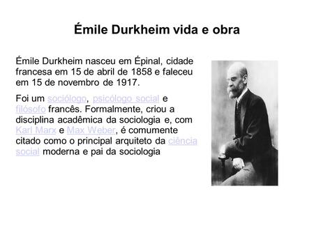 Émile Durkheim vida e obra Émile Durkheim nasceu em Épinal, cidade francesa em 15 de abril de 1858 e faleceu em 15 de novembro de 1917. Foi um sociólogo,