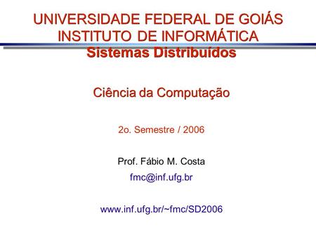 UNIVERSIDADE FEDERAL DE GOIÁS INSTITUTO DE INFORMÁTICA Sistemas Distribuídos Ciência da Computação 2o. Semestre / 2006 Prof. Fábio M. Costa