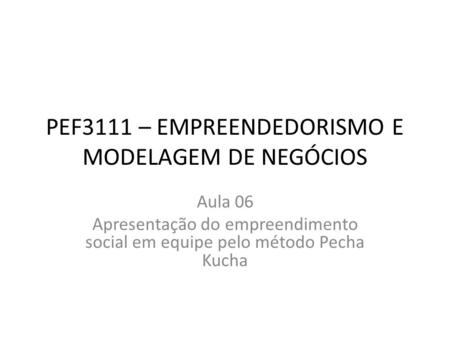 PEF3111 – EMPREENDEDORISMO E MODELAGEM DE NEGÓCIOS Aula 06 Apresentação do empreendimento social em equipe pelo método Pecha Kucha.