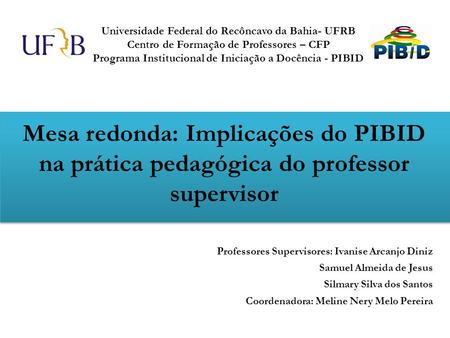 Mesa redonda: Implicações do PIBID na prática pedagógica do professor supervisor Professores Supervisores: Ivanise Arcanjo Diniz Samuel Almeida de Jesus.