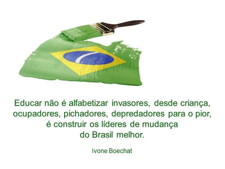Educar não é alfabetizar invasores, desde criança, ocupadores, pichadores, depredadores para o pior, é construir os líderes de mudança do Brasil melhor. Ivone Boechat
