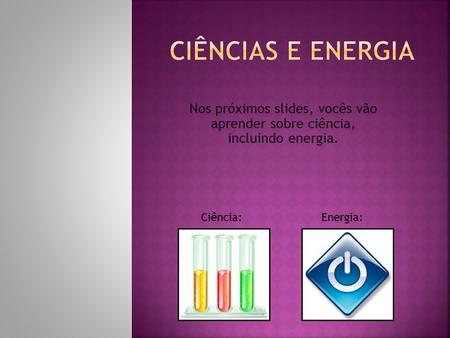 Nos próximos slides, vocês vão aprender sobre ciência, incluindo energia. Ciência:Energia: