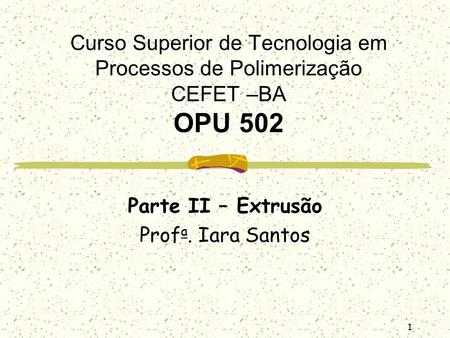 1 Curso Superior de Tecnologia em Processos de Polimerização CEFET –BA OPU 502 Parte II – Extrusão Prof a. Iara Santos.