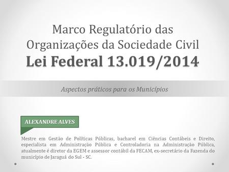 Aspectos práticos para os Municípios Lei Federal /2014 Marco Regulatório das Organizações da Sociedade Civil Lei Federal /2014 Mestre em Gestão.