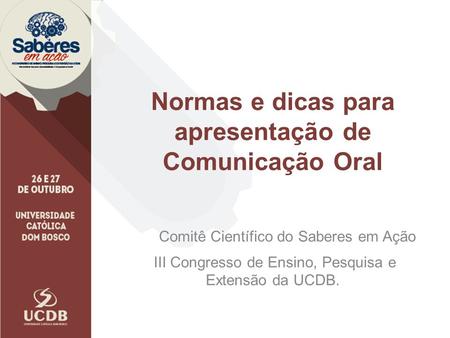 Normas e dicas para apresentação de Comunicação Oral Comitê Científico do Saberes em Ação III Congresso de Ensino, Pesquisa e Extensão da UCDB.