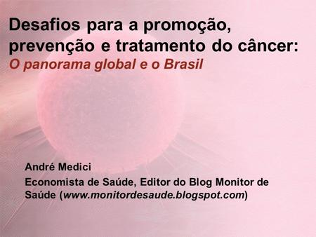 Desafios para a promoção, prevenção e tratamento do câncer: O panorama global e o Brasil André Medici Economista de Saúde, Editor do Blog Monitor de Saúde.