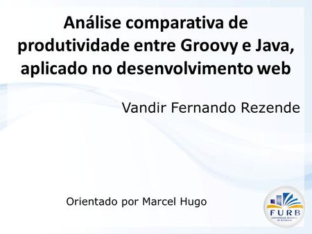 Análise comparativa de produtividade entre Groovy e Java, aplicado no desenvolvimento web Vandir Fernando Rezende Orientado por Marcel Hugo.