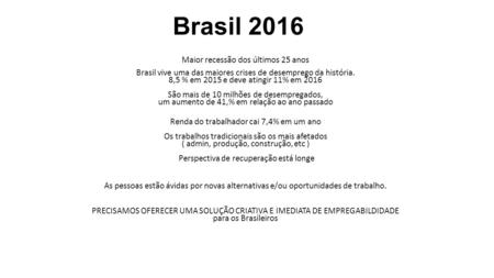 Brasil 2016 Maior recessão dos últimos 25 anos Brasil vive uma das maiores crises de desemprego da história. 8,5 % em 2015 e deve atingir 11% em 2016 São.