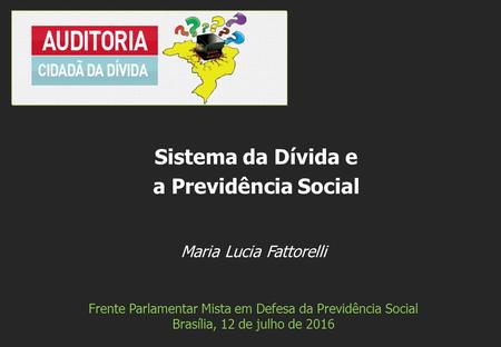 Maria Lucia Fattorelli Frente Parlamentar Mista em Defesa da Previdência Social Brasília, 12 de julho de 2016 Sistema da Dívida e a Previdência Social.