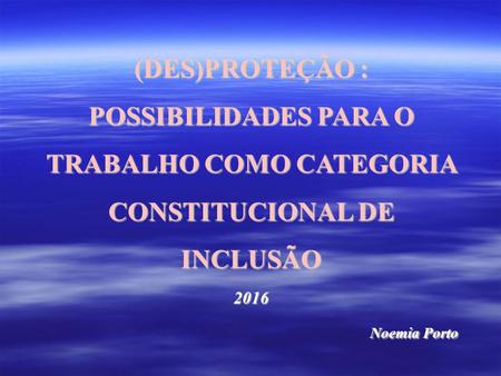 (DES)PROTEÇÃO : POSSIBILIDADES PARA O TRABALHO COMO CATEGORIA CONSTITUCIONAL DE INCLUSÃO 2016 Noemia Porto.
