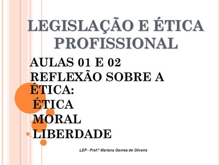 LEGISLAÇÃO E ÉTICA PROFISSIONAL AULAS 01 E 02 REFLEXÃO SOBRE A ÉTICA: - ÉTICA - MORAL - LIBERDADE LEP - Prof.ª Mariana Gomes de Oliveira.