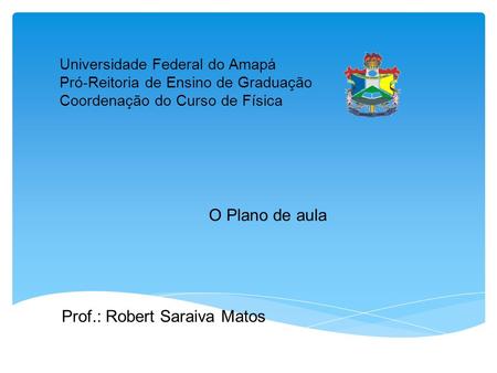 Universidade Federal do Amapá Pró-Reitoria de Ensino de Graduação Coordenação do Curso de Física O Plano de aula Prof.: Robert Saraiva Matos.