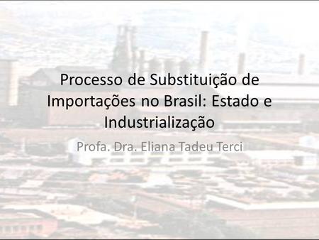 Processo de Substituição de Importações no Brasil: Estado e Industrialização Profa. Dra. Eliana Tadeu Terci.
