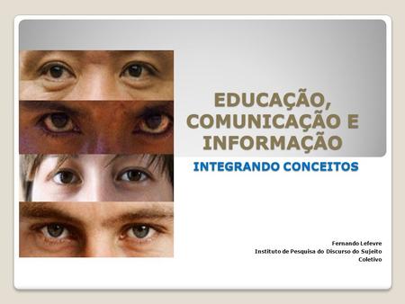 EDUCAÇÃO, COMUNICAÇÃO E INFORMAÇÃO INTEGRANDO CONCEITOS Fernando Lefevre Instituto de Pesquisa do Discurso do Sujeito Coletivo.