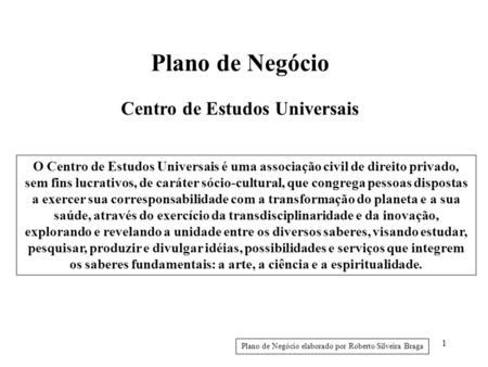1 Plano de Negócio Centro de Estudos Universais Plano de Negócio elaborado por Roberto Silveira Braga O Centro de Estudos Universais é uma associação civil.