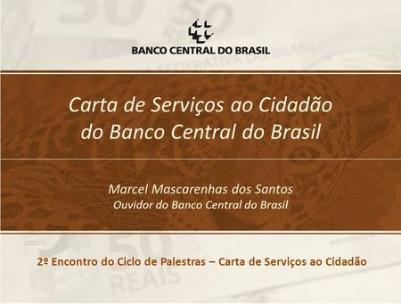 Carta de Serviços ao Cidadão do Banco Central do Brasil Marcel Mascarenhas dos Santos Ouvidor do Banco Central do Brasil 2º Encontro do Ciclo de Palestras.