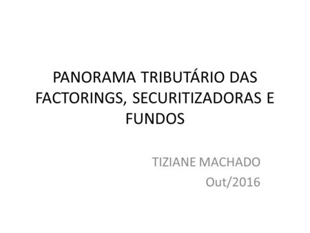 PANORAMA TRIBUTÁRIO DAS FACTORINGS, SECURITIZADORAS E FUNDOS TIZIANE MACHADO Out/2016.
