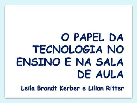 O PAPEL DA TECNOLOGIA NO ENSINO E NA SALA DE AULA Leila Brandt Kerber e Lilian Ritter.