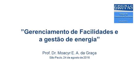 ”Gerenciamento de Facilidades e a gestão de energia” Prof. Dr. Moacyr E. A. da Graça São Paulo, 24 de agosto de 2016.