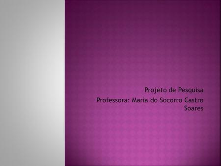 Projeto de Pesquisa Professora: Maria do Socorro Castro Soares.