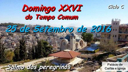 Domingo XXVI do Tempo Comum Domingo XXVI do Tempo Comum Ciclo C Salmo dos peregrinos 25 de Setembro de 2016 Palácio de Caifás e igreja.