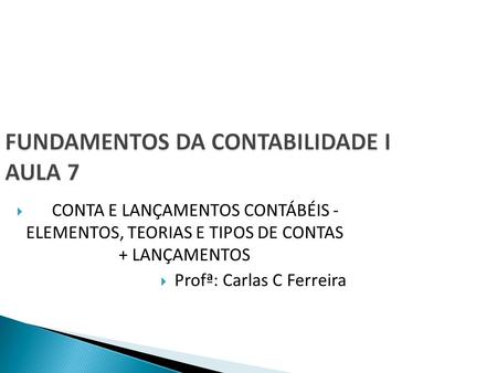 FUNDAMENTOS DA CONTABILIDADE I AULA 7  CONTA E LANÇAMENTOS CONTÁBÉIS - ELEMENTOS, TEORIAS E TIPOS DE CONTAS + LANÇAMENTOS  Profª: Carlas C Ferreira.