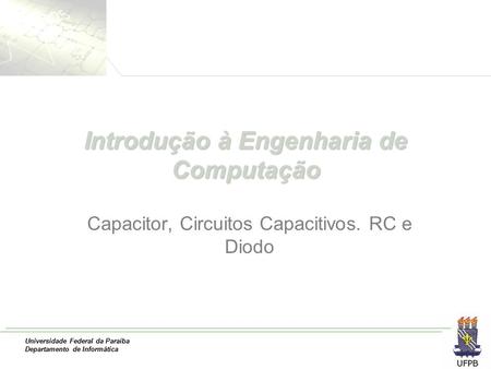 Universidade Federal da Paraíba Departamento de Informática Introdução à Engenharia de Computação Capacitor, Circuitos Capacitivos. RC e Diodo.