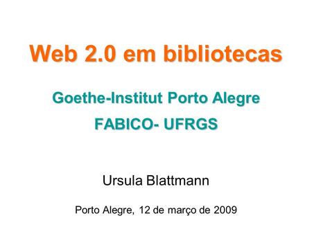 Web 2.0 em bibliotecas Goethe-Institut Porto Alegre FABICO- UFRGS Ursula Blattmann Porto Alegre, 12 de março de 2009.