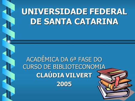 UNIVERSIDADE FEDERAL DE SANTA CATARINA ACADÊMICA DA 6ª FASE DO CURSO DE BIBLIOTECONOMIA CLAÚDIA VILVERT 2005.