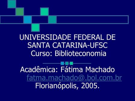 UNIVERSIDADE FEDERAL DE SANTA CATARINA-UFSC Curso: Biblioteconomia Acadêmica: Fátima Machado	fatma.machado@.bol.com.br Florianópolis, 2005.