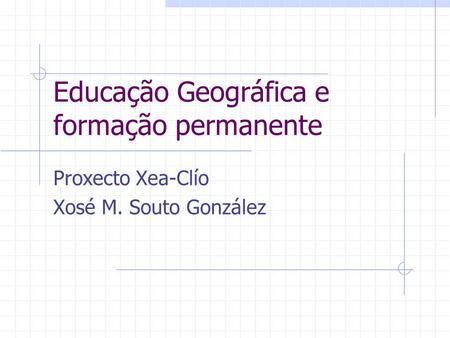 Educação Geográfica e formação permanente Proxecto Xea-Clío Xosé M. Souto González.