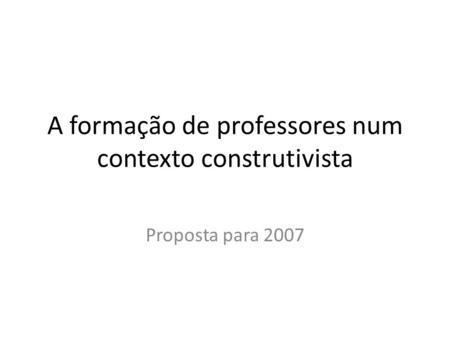 A formação de professores num contexto construtivista Proposta para 2007.