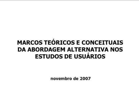 MARCOS TEÓRICOS E CONCEITUAIS DA ABORDAGEM ALTERNATIVA NOS ESTUDOS DE USUÁRIOS novembro de 2007.