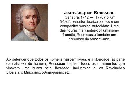 Jean-Jacques Rousseau (Genebra, 1712 — 1778) foi um filósofo, escritor, teórico político e um compositor musical autodidata. Uma das figuras marcantes.