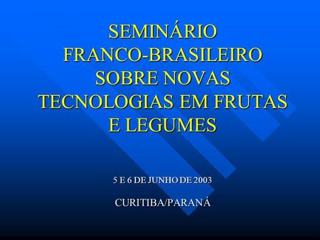 SEMINÁRIO FRANCO-BRASILEIRO SOBRE NOVAS TECNOLOGIAS EM FRUTAS E LEGUMES 5 E 6 DE JUNHO DE 2003 CURITIBA/PARANÁ.