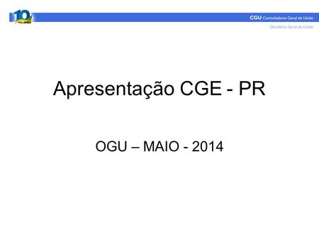 Apresentação CGE - PR OGU – MAIO - 2014. Estrutura - OGU OGU CGCID SIC CGRAICGOUV.