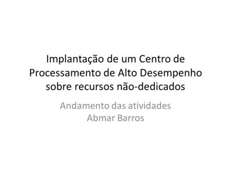 Implantação de um Centro de Processamento de Alto Desempenho sobre recursos não-dedicados Andamento das atividades Abmar Barros.